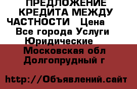 ПРЕДЛОЖЕНИЕ КРЕДИТА МЕЖДУ ЧАСТНОСТИ › Цена ­ 0 - Все города Услуги » Юридические   . Московская обл.,Долгопрудный г.